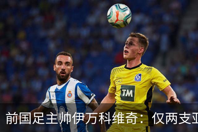 前国足主帅伊万科维奇：仅两支亚足联球队晋级世界杯32强并不意外